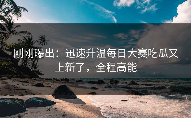 刚刚曝出：迅速升温每日大赛吃瓜又上新了，全程高能
