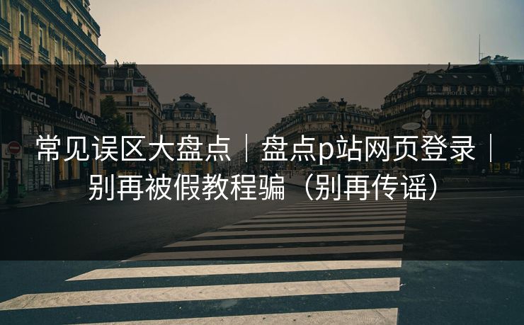 常见误区大盘点｜盘点p站网页登录｜别再被假教程骗（别再传谣）