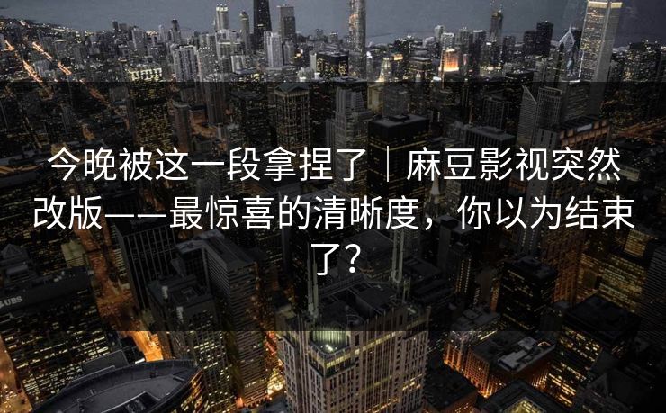 今晚被这一段拿捏了｜麻豆影视突然改版——最惊喜的清晰度，你以为结束了？