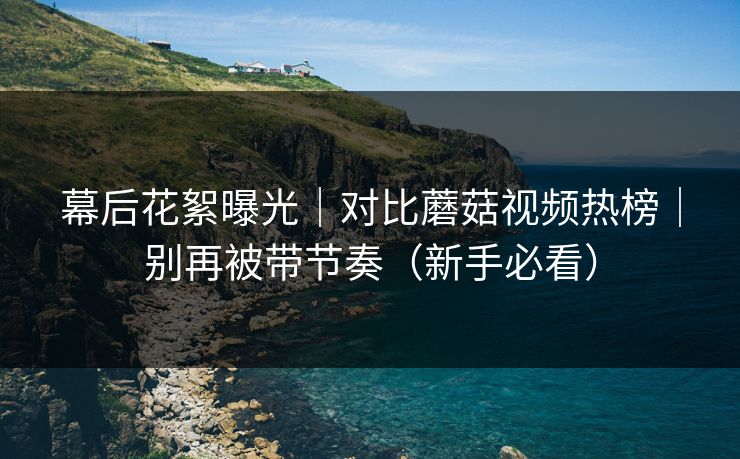 幕后花絮曝光｜对比蘑菇视频热榜｜别再被带节奏（新手必看）