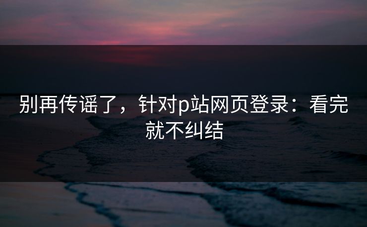 别再传谣了，针对p站网页登录：看完就不纠结