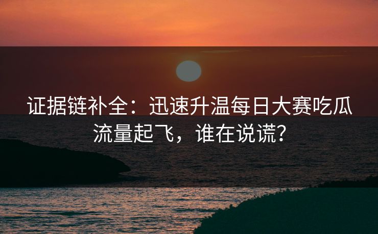 证据链补全：迅速升温每日大赛吃瓜流量起飞，谁在说谎？