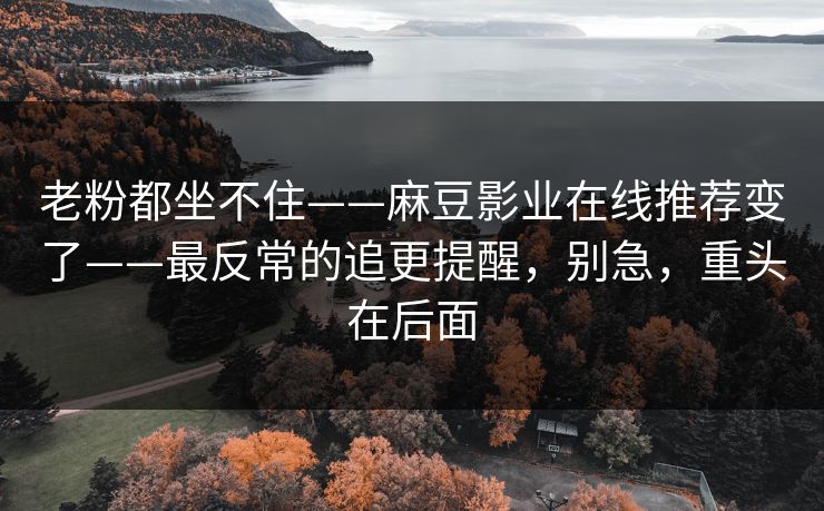 老粉都坐不住——麻豆影业在线推荐变了——最反常的追更提醒，别急，重头在后面