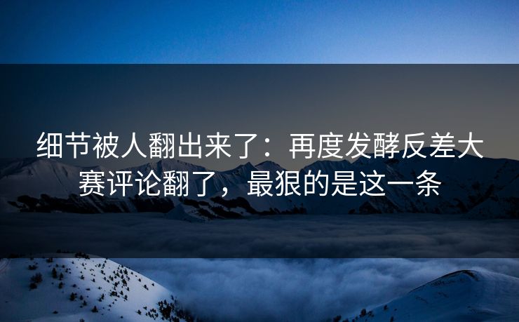 细节被人翻出来了：再度发酵反差大赛评论翻了，最狠的是这一条