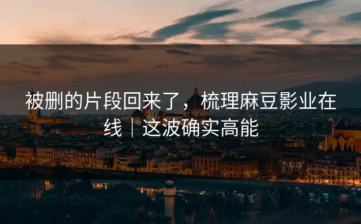 被删的片段回来了，梳理麻豆影业在线｜这波确实高能