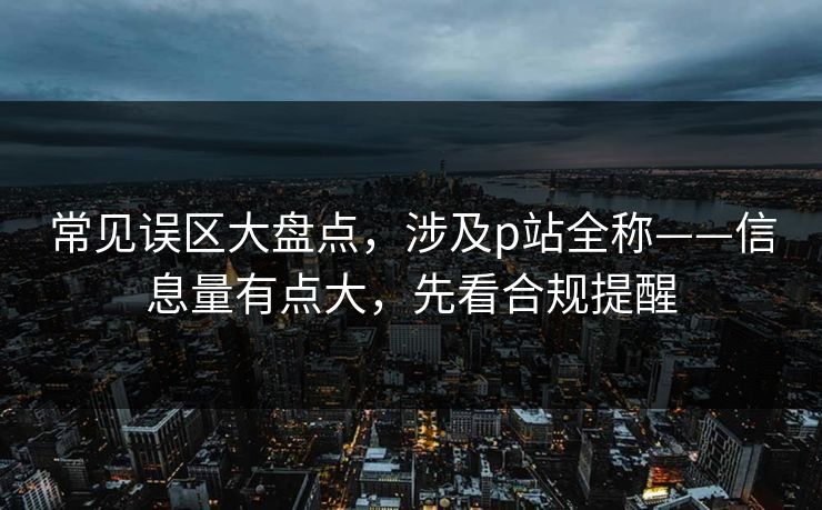常见误区大盘点，涉及p站全称——信息量有点大，先看合规提醒