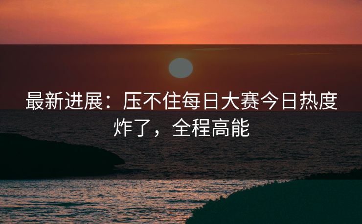 最新进展：压不住每日大赛今日热度炸了，全程高能