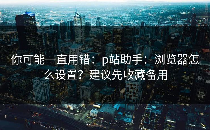 你可能一直用错：p站助手：浏览器怎么设置？建议先收藏备用