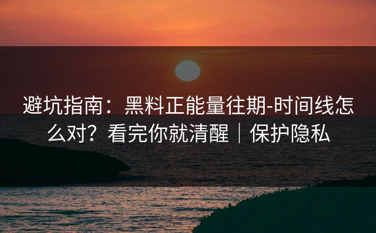 避坑指南：黑料正能量往期-时间线怎么对？看完你就清醒｜保护隐私