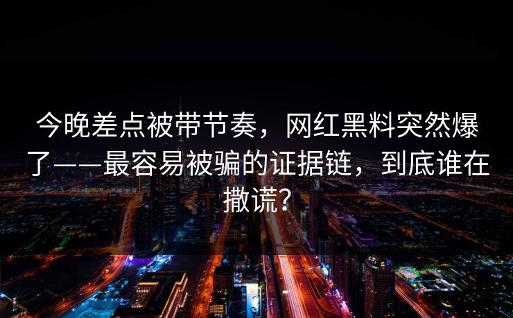 今晚差点被带节奏，网红黑料突然爆了——最容易被骗的证据链，到底谁在撒谎？
