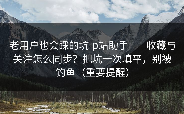 老用户也会踩的坑-p站助手——收藏与关注怎么同步？把坑一次填平，别被钓鱼（重要提醒）