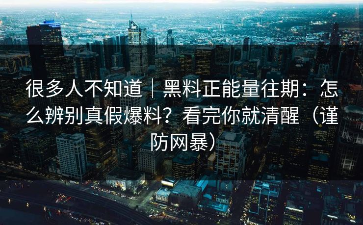 很多人不知道｜黑料正能量往期：怎么辨别真假爆料？看完你就清醒（谨防网暴）