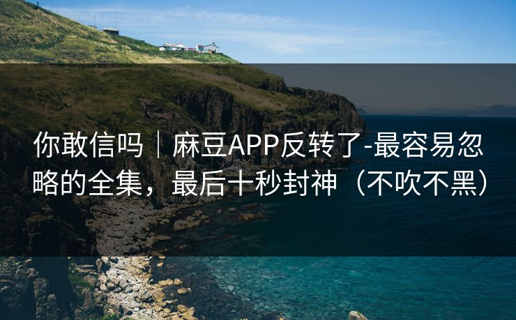 你敢信吗｜麻豆APP反转了-最容易忽略的全集，最后十秒封神（不吹不黑）