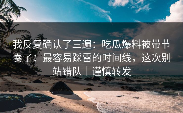 我反复确认了三遍：吃瓜爆料被带节奏了：最容易踩雷的时间线，这次别站错队｜谨慎转发