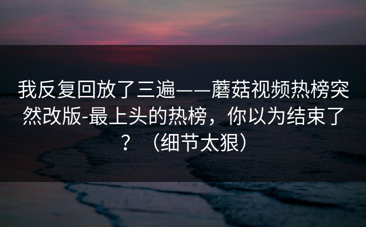 我反复回放了三遍——蘑菇视频热榜突然改版-最上头的热榜，你以为结束了？（细节太狠）
