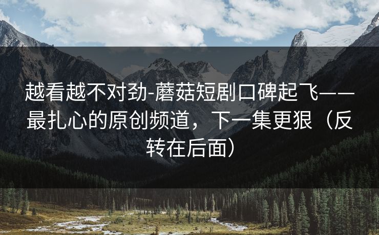 越看越不对劲-蘑菇短剧口碑起飞——最扎心的原创频道，下一集更狠（反转在后面）