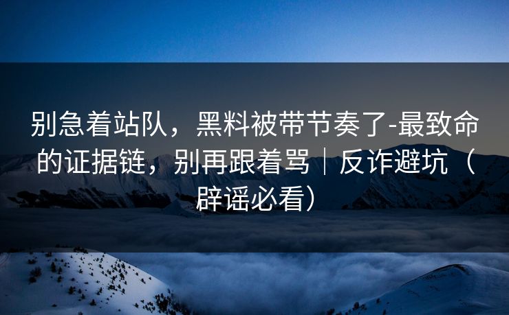 别急着站队,黑料被带节奏了-最致命的证据链,别再跟着骂|反诈避坑(辟谣必看) 别急着站队,黑料被带节奏了-最致命的证据链,别再跟着骂|反诈避坑(辟谣必看)