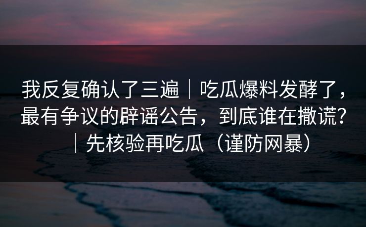 我反复确认了三遍|吃瓜爆料发酵了,最有争议的辟谣公告,到底谁在撒谎?|先核验再吃瓜(谨防网暴) 我反复确认了三遍|吃瓜爆料发酵了,最有争议的辟谣公告,到底谁在撒谎?|先核验再吃瓜(谨防网暴)