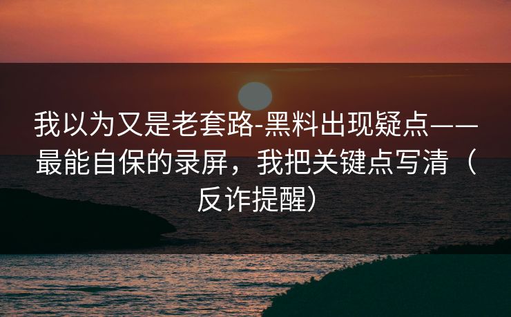 我以为又是老套路-黑料出现疑点——最能自保的录屏，我把关键点写清（反诈提醒）