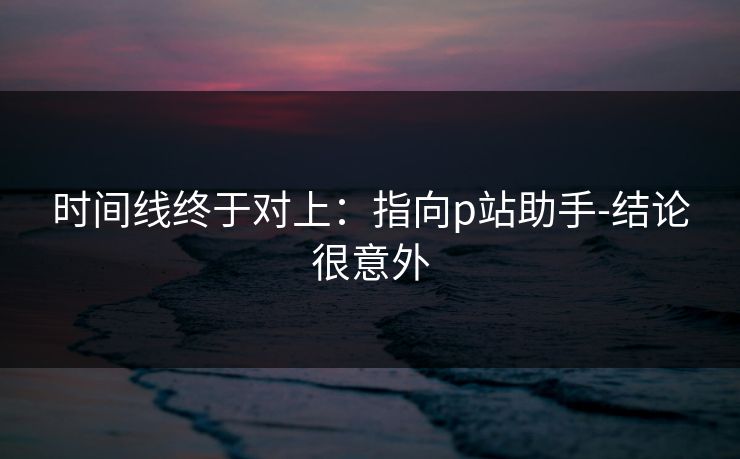 时间线终于对上:指向p站助手-结论很意外 时间线终于对上:指向p站助手-结论很意外