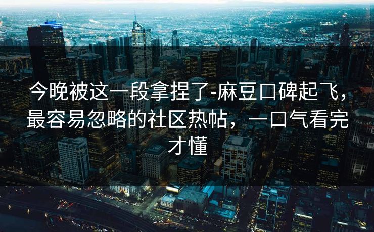 今晚被这一段拿捏了-麻豆口碑起飞，最容易忽略的社区热帖，一口气看完才懂
